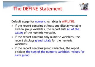 The DEFINE Statement

Default usage for numeric variables is ANALYSIS.
  If the report contains at least one display variable
  and no group variables, the report lists all of the
  values of the numeric variable.
  If the report contains only numeric variables, the
  report displays grand totals for the numeric
  variables.
  If the report contains group variables, the report
  displays the sum of the numeric variables’ values for
  each group.
 