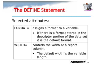 The DEFINE Statement

Selected attributes:
 FORMAT=   assigns a format to a variable.
           •   If there is a format stored in the
               descriptor portion of the data set
               it is the default format.
 WIDTH=    controls the width of a report
           column.
           •   The default width is the variable
               length.
                                     continued...
 