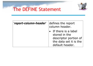 The DEFINE Statement

'report-column-header'   defines the report
                         column header.
                         • If there is a label
                           stored in the
                           descriptor portion of
                           the data set it is the
                           default header.
 