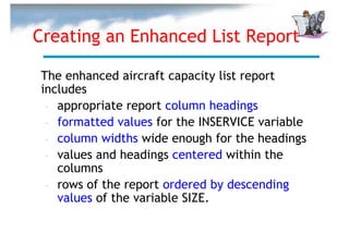 Creating an Enhanced List Report

The enhanced aircraft capacity list report
includes
 – appropriate report column headings
 – formatted values for the INSERVICE variable
 – column widths wide enough for the headings
 – values and headings centered within the
   columns
 – rows of the report ordered by descending
   values of the variable SIZE.
 