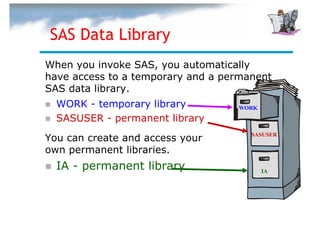 SAS Data Library
When you invoke SAS, you automatically
have access to a temporary and a permanent
SAS data library.
  WORK - temporary library         WORK

  SASUSER - permanent library
You can create and access your        SASUSER

own permanent libraries.
  IA - permanent library                  IA
 