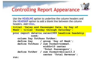 Controlling Report Appearance
Use the HEADLINE option to underline the column headers and
the HEADSKIP option to add a blank line between the column
headers. Add titles.
title1 'Sales and Passenger Data, by Day of
Week'; title2 'Sunday through Saturday’;
proc report data=ia.sales1999 headline headskip
                nowd;
    column Day TotPass TotRev;
    define Day         / group 'Day of Week';
    define TotPass / sum format=comma5.
                         width=10 center
                         'Total Passengers';
    define TotRev / sum format=dollar13.2
                         center 'Total Revenue';
run;
 