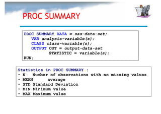 PROC SUMMARY
  PROC SUMMARY DATA = sas-data-set;
     VAR analysis-variable(s);
     CLASS class-variable(s);
     OUTPUT OUT = output-data-set
            STATISTIC = variable(s);
  RUN;

Statistics in PROC SUMMARY :
• N   Number of observations with no missing values
• MEAN      average
• STD Standard Deviation
• MIN Minimum value
• MAX Maximum value
 