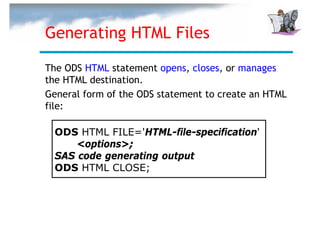 Generating HTML Files

The ODS HTML statement opens, closes, or manages
the HTML destination.
General form of the ODS statement to create an HTML
file:

  ODS HTML FILE='HTML-file-specification'
      <options>;
  SAS code generating output
  ODS HTML CLOSE;
 
