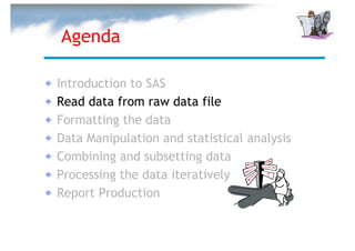 Agenda

Introduction to SAS
Read data from raw data file
Formatting the data
Data Manipulation and statistical analysis
Combining and subsetting data
Processing the data iteratively
Report Production
 