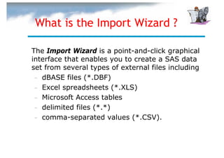 What is the Import Wizard ?

The Import Wizard is a point-and-click graphical
interface that enables you to create a SAS data
set from several types of external files including
 – dBASE files (*.DBF)
 – Excel spreadsheets (*.XLS)
 – Microsoft Access tables
 – delimited files (*.*)
 – comma-separated values (*.CSV).
 