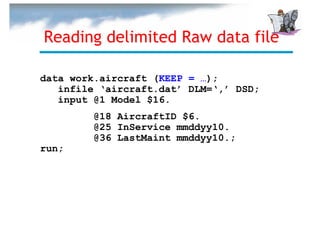 Reading delimited Raw data file

data work.aircraft (KEEP = …);
   infile ‘aircraft.dat’ DLM=‘,’ DSD;
   input @1 Model $16.
         @18 AircraftID $6.
         @25 InService mmddyy10.
         @36 LastMaint mmddyy10.;
run;
 