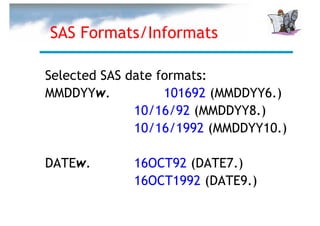 SAS Formats/Informats

Selected SAS date formats:
MMDDYYw.           101692 (MMDDYY6.)
              10/16/92 (MMDDYY8.)
              10/16/1992 (MMDDYY10.)

DATEw.       16OCT92 (DATE7.)
             16OCT1992 (DATE9.)
 