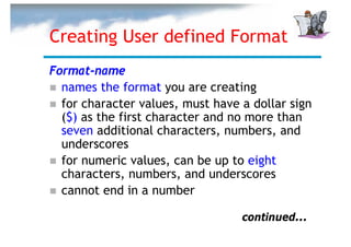 Creating User defined Format
Format-name
  names the format you are creating
  for character values, must have a dollar sign
  ($) as the first character and no more than
  seven additional characters, numbers, and
  underscores
  for numeric values, can be up to eight
  characters, numbers, and underscores
  cannot end in a number

                                  continued...
 