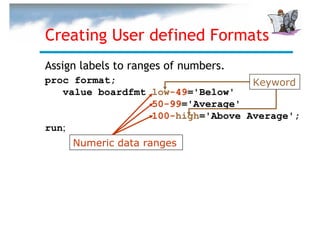 Creating User defined Formats
Assign labels to ranges of numbers.
proc format;                       Keyword
   value boardfmt low-49='Below'
                  50-99='Average'
                  100-high='Above Average';
run;
     Numeric data ranges
 