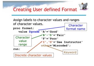 Creating User defined Format

Assign labels to character values and ranges
of character values.                 Character
proc format;                      format name
   value $grade 'A'='Good'
                   'B'-'D'='Fair'
 Character         'F'='Poor'
    value          'I','U'='See Instructor'
   range           other='Miscoded';
run;
                                Keyword
 Discrete character values
 