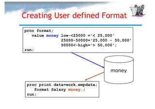 Creating User defined Format
proc format;
   value money low-<25000 ='< 25,000'
               25000-50000='25,000 - 50,000'
               50000<-high='> 50,000';
run;




                                   money

 proc print data=work.empdata;
    format Salary money.;
 run;
 