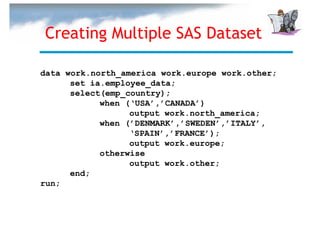 Creating Multiple SAS Dataset

data work.north_america work.europe work.other;
      set ia.employee_data;
      select(emp_country);
            when (‘USA’,’CANADA’)
                  output work.north_america;
            when (’DENMARK’,’SWEDEN’,’ITALY’,
                  ‘SPAIN’,’FRANCE’);
                  output work.europe;
            otherwise
                  output work.other;
      end;
run;
 