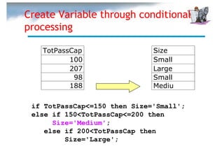 Create Variable through conditional
processing

   TotPassCap                 Size
          100                 Small
          207                 Large
           98                 Small
          188                 Mediu

 if TotPassCap<=150 then Size='Small';
 else if 150<TotPassCap<=200 then
      Size='Medium';
    else if 200<TotPassCap then
         Size='Large';
 