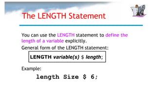 The LENGTH Statement

You can use the LENGTH statement to define the
length of a variable explicitly.
General form of the LENGTH statement:
   LENGTH variable(s) $ length;

Example:
      length Size $ 6;
 