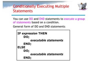 Conditionally Executing Multiple
Statements
You can use DO and END statements to execute a group
of statements based on a condition.
General form of DO and END statements:

   IF expression THEN
       DO;
           executable statements
       END;
   ELSE
       DO;
           executable statements
       END;
 