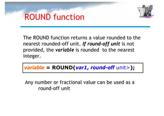 ROUND function

The ROUND function returns a value rounded to the
nearest rounded-off unit. If round-off unit is not
provided, the variable is rounded to the nearest
integer.

variable = ROUND(var1, round-off unit>);

Any number or fractional value can be used as a
     round-off unit
 