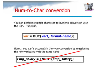 Num-to-Char conversion

You can perform explicit character-to-numeric conversion with
the INPUT function.


       var = PUT(var1, format-name);


Notes : you can’t accomplish the type conversion by reassigning
the new varibales with the same name

  Emp_salary = INPUT(emp_salary);
 