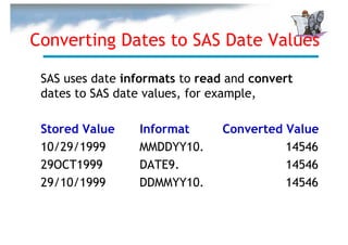 Converting Dates to SAS Date Values

 SAS uses date informats to read and convert
 dates to SAS date values, for example,

 Stored Value    Informat       Converted Value
 10/29/1999      MMDDYY10.                14546
 29OCT1999       DATE9.                   14546
 29/10/1999      DDMMYY10.                14546
 