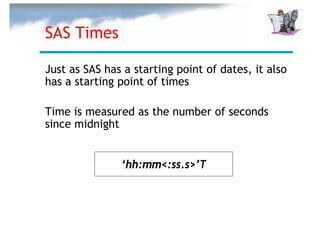 SAS Times

Just as SAS has a starting point of dates, it also
has a starting point of times

Time is measured as the number of seconds
since midnight


               ‘hh:mm<:ss.s>’T
 