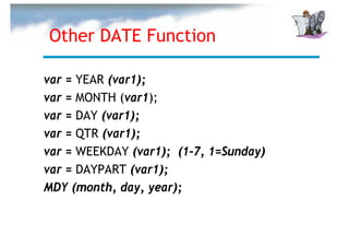 Other DATE Function

var = YEAR (var1);
var = MONTH (var1);
var = DAY (var1);
var = QTR (var1);
var = WEEKDAY (var1); (1-7, 1=Sunday)
var = DAYPART (var1);
MDY (month, day, year);
 