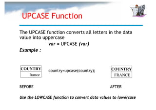 UPCASE Function
The UPCASE function converts all letters in the data
value into uppercase
             var = UPCASE (var)
Example :


COUNTRY       country=upcase(country);         COUNTRY
   france                                       FRANCE

BEFORE                                        AFTER

Use the LOWCASE function to convert data values to lowercase
 