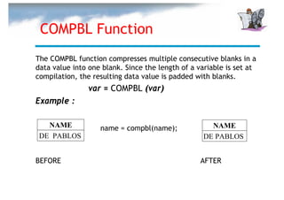 COMPBL Function
The COMPBL function compresses multiple consecutive blanks in a
data value into one blank. Since the length of a variable is set at
compilation, the resulting data value is padded with blanks.
                var = COMPBL (var)
Example :

   NAME            name = compbl(name);             NAME
 DE PABLOS                                        DE PABLOS


BEFORE                                            AFTER
 