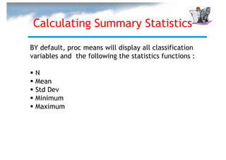 Calculating Summary Statistics
BY default, proc means will display all classification
variables and the following the statistics functions :

 N
 Mean
 Std Dev
 Minimum
 Maximum
 