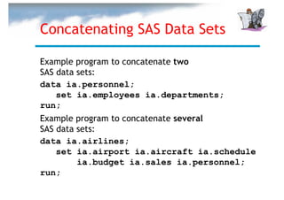 Concatenating SAS Data Sets

Example program to concatenate two
SAS data sets:
data ia.personnel;
    set ia.employees ia.departments;
run;
Example program to concatenate several
SAS data sets:
data ia.airlines;
    set ia.airport ia.aircraft ia.schedule
         ia.budget ia.sales ia.personnel;
run;
 