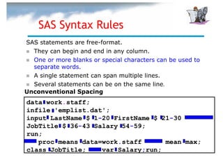 SAS Syntax Rules
SAS statements are free-format.
  They can begin and end in any column.
  One or more blanks or special characters can be used to
  separate words.
  A single statement can span multiple lines.
  Several statements can be on the same line.
Unconventional Spacing
data work.staff;
infile 'emplist.dat';
input LastName $ 1-20 FirstName $ 21-30
JobTitle $ 36-43 Salary 54-59;
run;
   proc means data=work.staff      mean max;
class JobTitle;    var Salary;run;
 