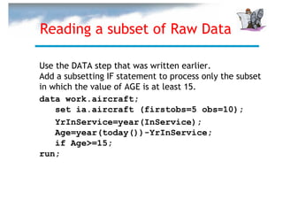 Reading a subset of Raw Data

Use the DATA step that was written earlier.
Add a subsetting IF statement to process only the subset
in which the value of AGE is at least 15.
data work.aircraft;
    set ia.aircraft (firstobs=5 obs=10);
    YrInService=year(InService);
    Age=year(today())-YrInService;
    if Age>=15;
run;
 
