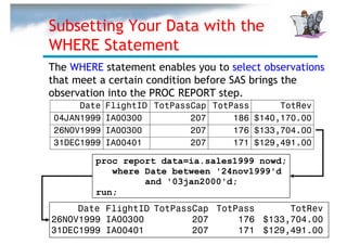 Subsetting Your Data with the
WHERE Statement
The WHERE statement enables you to select observations
that meet a certain condition before SAS brings the
observation into the PROC REPORT step.
     Date   FlightID TotPassCap TotPass      TotRev
04JAN1999   IA00300         207     186 $140,170.00
26NOV1999   IA00300         207     176 $133,704.00
31DEC1999   IA00401         207     171 $129,491.00

         proc report data=ia.sales1999 nowd;
            where Date between '24nov1999'd
                  and '03jan2000'd;
         run;
     Date FlightID TotPassCap TotPass      TotRev
26NOV1999 IA00300         207     176 $133,704.00
31DEC1999 IA00401         207     171 $129,491.00
 