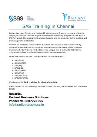 SAS Training in Chennai
Radiant Business Solutions, a leading IT education and Training company offers the
unique job oriented industry aligned comprehensive training program in SAS Base &
SAS Advanced. The program introduces students and professionals to the exciting and
promising world of Statistics.
We train on the latest version of the SAS tool. Our course contents are carefully
prepared by certified industry experts keeping in mind the needs of the business
environment. Our training methodology is a unique mix of instructor led training
program with classroom based sessions with training exercises.
Please find below the SAS training and the course coverage:









SAS/BASE
SAS/ACCESS
SAS/SQL
SAS/ODS
SAS/GRAPH
SAS/STAT
SAS/MACROS
SAS/REPORTS

We also provide SAS training in clinical module.
Kindly contact us batch timings, detailed course contents, fee structure and placement
details.

Regards,
Radiant Business Solutions
Phone: 91 8807725095
info@radiantbusiness.in

 