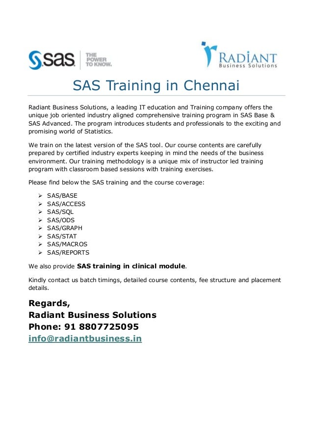 SAS Training in Chennai
Radiant Business Solutions, a leading IT education and Training company offers the
unique job oriented industry aligned comprehensive training program in SAS Base &
SAS Advanced. The program introduces students and professionals to the exciting and
promising world of Statistics.
We train on the latest version of the SAS tool. Our course contents are carefully
prepared by certified industry experts keeping in mind the needs of the business
environment. Our training methodology is a unique mix of instructor led training
program with classroom based sessions with training exercises.
Please find below the SAS training and the course coverage:
 SAS/BASE
 SAS/ACCESS
 SAS/SQL
 SAS/ODS
 SAS/GRAPH
 SAS/STAT
 SAS/MACROS
 SAS/REPORTS
We also provide SAS training in clinical module.
Kindly contact us batch timings, detailed course contents, fee structure and placement
details.
Regards,
Radiant Business Solutions
Phone: 91 8807725095
info@radiantbusiness.in
 