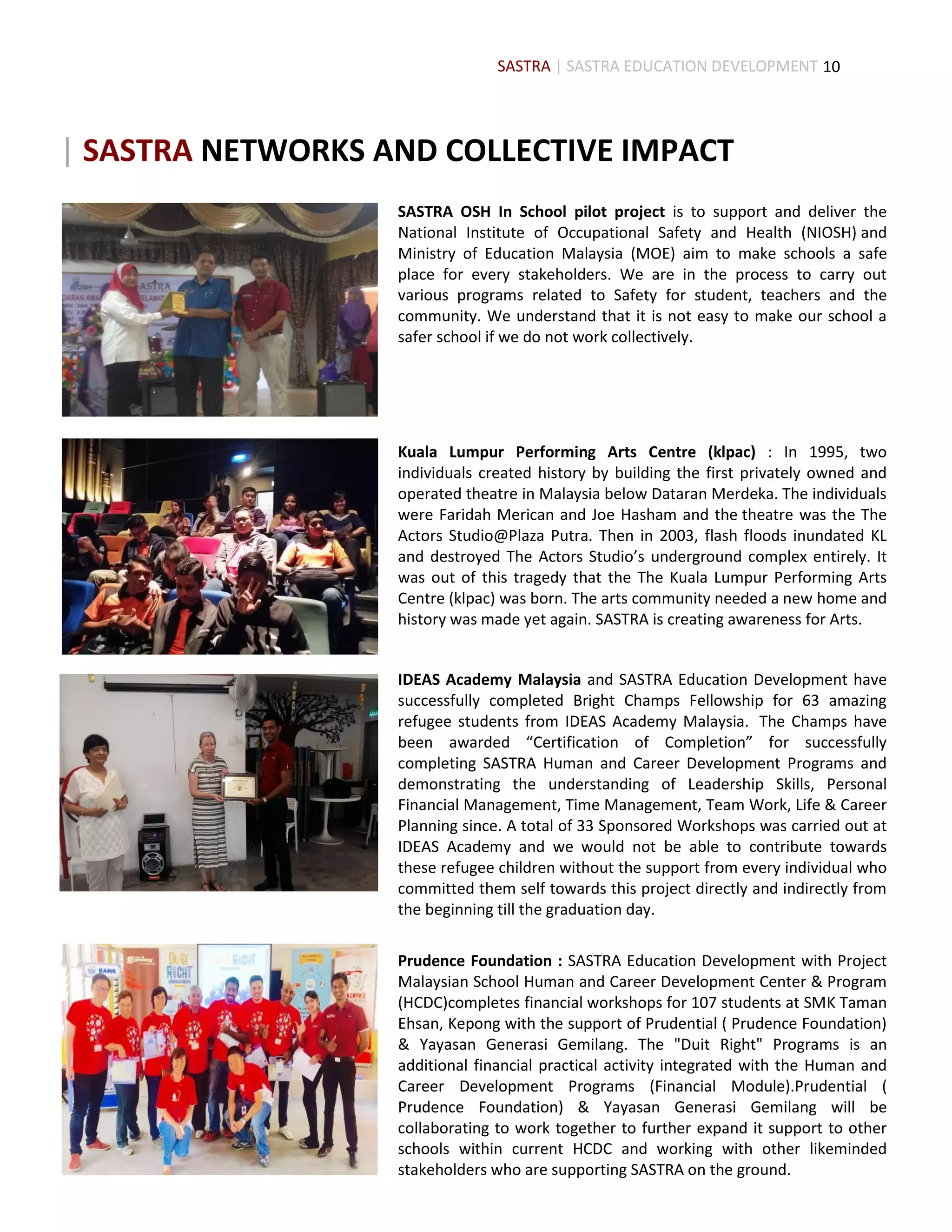 10
SASTRA OSH In School pilot project is to support and deliver the
National Institute of Occupational Safety and Health (NIOSH) and
Ministry of Education Malaysia (MOE) aim to make schools a safe
place for every stakeholders. We are in the process to carry out
various programs related to Safety for student, teachers and the
community. We understand that it is not easy to make our school a
safer school if we do not work collectively.
Kuala Lumpur Performing Arts Centre (klpac) : In 1995, two
individuals created history by building the first privately owned and
operated theatre in Malaysia below Dataran Merdeka. The individuals
were Faridah Merican and Joe Hasham and the theatre was the The
Actors Studio@Plaza Putra. Then in 2003, flash floods inundated KL
and destroyed The Actors Studio’s underground complex entirely. It
was out of this tragedy that the The Kuala Lumpur Performing Arts
Centre (klpac) was born. The arts community needed a new home and
history was made yet again. SASTRA is creating awareness for Arts.
IDEAS Academy Malaysia and SASTRA Education Development have
successfully completed Bright Champs Fellowship for 63 amazing
refugee students from IDEAS Academy Malaysia. The Champs have
been awarded “Certification of Completion” for successfully
completing SASTRA Human and Career Development Programs and
demonstrating the understanding of Leadership Skills, Personal
Financial Management, Time Management, Team Work, Life & Career
Planning since. A total of 33 Sponsored Workshops was carried out at
IDEAS Academy and we would not be able to contribute towards
these refugee children without the support from every individual who
committed them self towards this project directly and indirectly from
the beginning till the graduation day.
The Actors Studio, YTL Corporation and Yayasan Budi PenyayangPrudence Foundation : SASTRA Education Development with Project
Malaysian School Human and Career Development Center & Program
(HCDC)completes financial workshops for 107 students at SMK Taman
Ehsan, Kepong with the support of Prudential ( Prudence Foundation)
& Yayasan Generasi Gemilang. The "Duit Right" Programs is an
additional financial practical activity integrated with the Human and
Career Development Programs (Financial Module).Prudential (
Prudence Foundation) & Yayasan Generasi Gemilang will be
collaborating to work together to further expand it support to other
schools within current HCDC and working with other likeminded
stakeholders who are supporting SASTRA on the ground.
SASTRA | SASTRA EDUCATION DEVELOPMENT
| SASTRA NETWORKS AND COLLECTIVE IMPACT
 