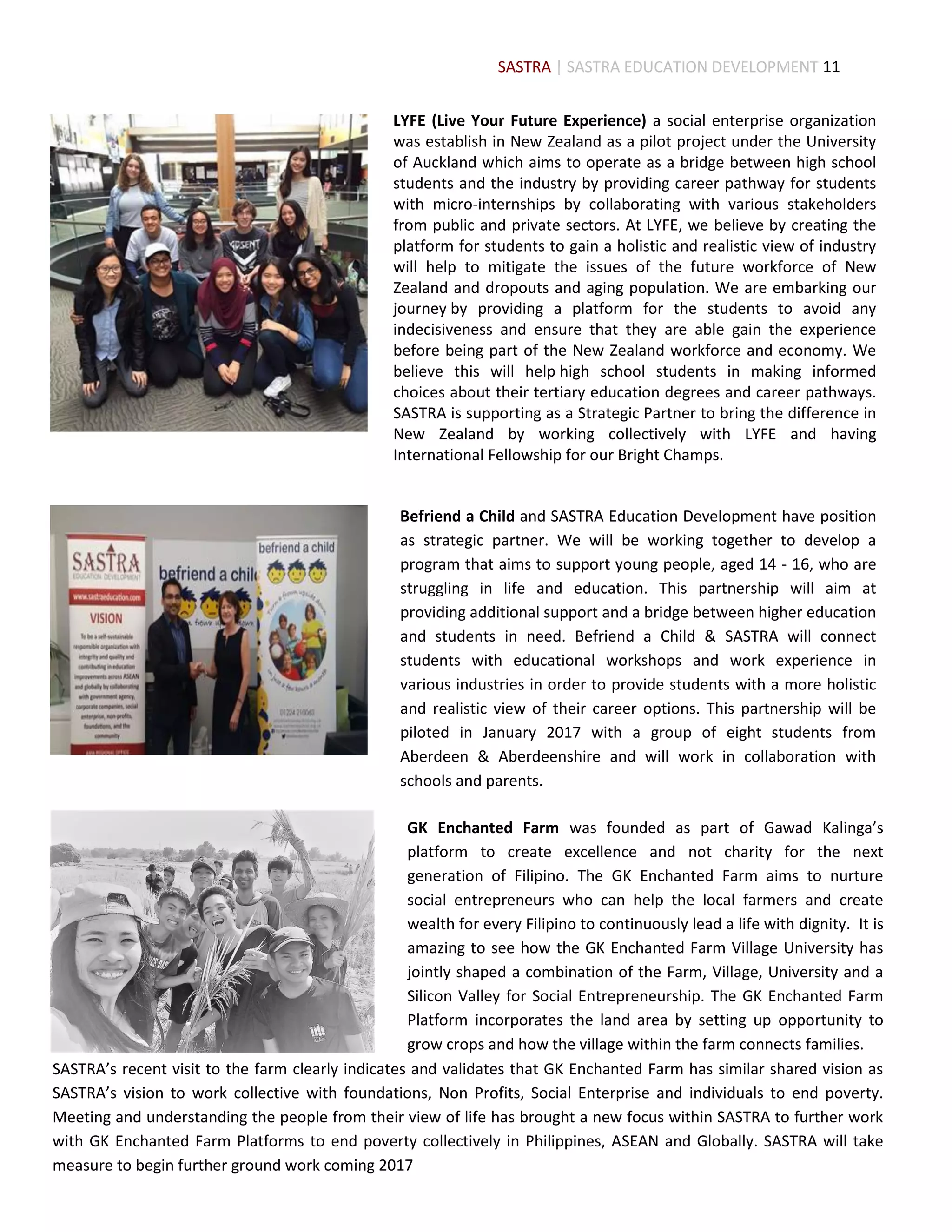 11
LYFE (Live Your Future Experience) a social enterprise organization
was establish in New Zealand as a pilot project under the University
of Auckland which aims to operate as a bridge between high school
students and the industry by providing career pathway for students
with micro-internships by collaborating with various stakeholders
from public and private sectors. At LYFE, we believe by creating the
platform for students to gain a holistic and realistic view of industry
will help to mitigate the issues of the future workforce of New
Zealand and dropouts and aging population. We are embarking our
journey by providing a platform for the students to avoid any
indecisiveness and ensure that they are able gain the experience
before being part of the New Zealand workforce and economy. We
believe this will help high school students in making informed
choices about their tertiary education degrees and career pathways.
SASTRA is supporting as a Strategic Partner to bring the difference in
New Zealand by working collectively with LYFE and having
International Fellowship for our Bright Champs.
Befriend a Child and SASTRA Education Development have position
as strategic partner. We will be working together to develop a
program that aims to support young people, aged 14 - 16, who are
struggling in life and education. This partnership will aim at
providing additional support and a bridge between higher education
and students in need. Befriend a Child & SASTRA will connect
students with educational workshops and work experience in
various industries in order to provide students with a more holistic
and realistic view of their career options. This partnership will be
piloted in January 2017 with a group of eight students from
Aberdeen & Aberdeenshire and will work in collaboration with
schools and parents.
GK Enchanted Farm was founded as part of Gawad Kalinga’s
platform to create excellence and not charity for the next
generation of Filipino. The GK Enchanted Farm aims to nurture
social entrepreneurs who can help the local farmers and create
wealth for every Filipino to continuously lead a life with dignity. It is
amazing to see how the GK Enchanted Farm Village University has
jointly shaped a combination of the Farm, Village, University and a
Silicon Valley for Social Entrepreneurship. The GK Enchanted Farm
Platform incorporates the land area by setting up opportunity to
grow crops and how the village within the farm connects families.
SASTRA’s recent visit to the farm clearly indicates and validates that GK Enchanted Farm has similar shared vision as
SASTRA’s vision to work collective with foundations, Non Profits, Social Enterprise and individuals to end poverty.
Meeting and understanding the people from their view of life has brought a new focus within SASTRA to further work
with GK Enchanted Farm Platforms to end poverty collectively in Philippines, ASEAN and Globally. SASTRA will take
measure to begin further ground work coming 2017
SASTRA | SASTRA EDUCATION DEVELOPMENT
 