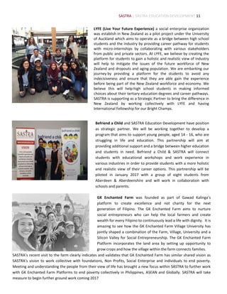 11
LYFE (Live Your Future Experience) a social enterprise organization
was establish in New Zealand as a pilot project under the University
of Auckland which aims to operate as a bridge between high school
students and the industry by providing career pathway for students
with micro-internships by collaborating with various stakeholders
from public and private sectors. At LYFE, we believe by creating the
platform for students to gain a holistic and realistic view of industry
will help to mitigate the issues of the future workforce of New
Zealand and dropouts and aging population. We are embarking our
journey by providing a platform for the students to avoid any
indecisiveness and ensure that they are able gain the experience
before being part of the New Zealand workforce and economy. We
believe this will help high school students in making informed
choices about their tertiary education degrees and career pathways.
SASTRA is supporting as a Strategic Partner to bring the difference in
New Zealand by working collectively with LYFE and having
International Fellowship for our Bright Champs.
Befriend a Child and SASTRA Education Development have position
as strategic partner. We will be working together to develop a
program that aims to support young people, aged 14 - 16, who are
struggling in life and education. This partnership will aim at
providing additional support and a bridge between higher education
and students in need. Befriend a Child & SASTRA will connect
students with educational workshops and work experience in
various industries in order to provide students with a more holistic
and realistic view of their career options. This partnership will be
piloted in January 2017 with a group of eight students from
Aberdeen & Aberdeenshire and will work in collaboration with
schools and parents.
GK Enchanted Farm was founded as part of Gawad Kalinga’s
platform to create excellence and not charity for the next
generation of Filipino. The GK Enchanted Farm aims to nurture
social entrepreneurs who can help the local farmers and create
wealth for every Filipino to continuously lead a life with dignity. It is
amazing to see how the GK Enchanted Farm Village University has
jointly shaped a combination of the Farm, Village, University and a
Silicon Valley for Social Entrepreneurship. The GK Enchanted Farm
Platform incorporates the land area by setting up opportunity to
grow crops and how the village within the farm connects families.
SASTRA’s recent visit to the farm clearly indicates and validates that GK Enchanted Farm has similar shared vision as
SASTRA’s vision to work collective with foundations, Non Profits, Social Enterprise and individuals to end poverty.
Meeting and understanding the people from their view of life has brought a new focus within SASTRA to further work
with GK Enchanted Farm Platforms to end poverty collectively in Philippines, ASEAN and Globally. SASTRA will take
measure to begin further ground work coming 2017
SASTRA | SASTRA EDUCATION DEVELOPMENT
 