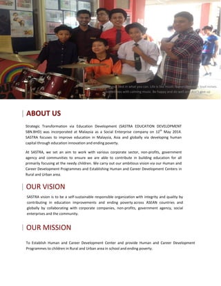 3
SASTRA vision is to be a self-sustainable responsible organization with integrity and quality by
contributing in education improvements and ending poverty across ASEAN countries and
globally by collaborating with corporate companies, non-profits, government agency, social
enterprises and the community.
| OUR MISSION
To Establish Human and Career Development Center and provide Human and Career Development
Programmes to children in Rural and Urban area in school and ending poverty.
| ABOUT US
Strategic Transformation via Education Development (SASTRA EDUCATION DEVELOPMENT
SBN.BHD) was incorporated at Malaysia as a Social Enterprise company on 12th
May 2014.
SASTRA focuses to improve education in Malaysia, Asia and globally via developing human
capital through education innovation and ending poverty.
At SASTRA, we set an aim to work with various corporate sector, non-profits, government
agency and communities to ensure we are able to contribute in building education for all
primarily focusing at the needy children. We carry out our ambitious vision via our Human and
Career Development Programmes and Establishing Human and Career Development Centers in
Rural and Urban area.
| OUR VISION
Do your best in what you can. Life is like music. Sometimes with loud noises.
Sometimes with calming music. Be happy and do well and don’t give up
 