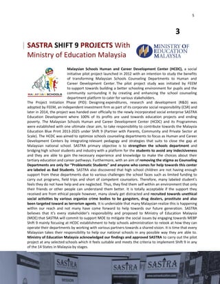 5
Malaysian Schools Human and Career Development Center (HCDC), a social
initiative pilot project launched in 2012 with an intention to study the benefits
of transforming Malaysian Schools Counseling Departments to Human and
Career Development Center. The pilot project study was initiated by FEEM
to support towards building a better schooling environment for pupils and the
community surrounding it by creating and enhancing the school counseling
department platform to cater for various stakeholders.
The Project Initiation Phase (PID): Designing expenditures, research and development (R&D) was
adopted by FEEM, an independent investment firm as part of its corporate social responsibility (CSR) and
later in 2014, the project was handed over officially to the newly incorporated social enterprise SASTRA
Education Development where 100% of its profits are used towards education projects and ending
poverty. The Malaysian Schools Human and Career Development Center (HCDC) and its Programmes
were established with one ultimate clear aim, to take responsibility to contribute towards the Malaysia
Education Blue Print 2013-2025 under Shift 9 (Partner with Parents, Community and Private Sector at
Scale). The HCDC was aimed to optimize schools counseling departments to focus as Human and Career
Development Centers by integrating relevant pedagogy and strategies that suits to close the gap at
Malaysian national school. SASTRA primary objective is to strengthen the schools department and
bridging high school students and industry with a platform for the students to avoid any indecisiveness
and they are able to gain the necessary experience and knowledge to make the choices about their
tertiary education and career pathways. Furthermore, with an aim of removing the stigma as Counseling
Departments are only for “Problematic Students" and anyone who comes for help towards this center
are labeled as Bad Students. SASTRA also discovered that high school children are not having enough
support from these departments due to various challenges the school faces such as limited funding to
carry out programs, field trips and short of competent counselors. Therefore, many labeled student’s
feels they do not have help and are neglected. Thus, they find them self within an environment that only
their friends or other people can understand them better. It is totally acceptable if the support they
received are from ethical people however, many slowly get distracted and recruited towards unethical
social activities by various organize crime bodies to be gangsters, drug dealers, prostitute and also
been targeted toward as terrorism agents. It is undeniable that many Malaysian realize this is happening
within our reach and not many have come forward to help towards our future generation. SASTRA
believes that it’s every stakeholder’s responsibility and proposed to Ministry of Education Malaysia
(MOE) that SASTRA will commit to support MOE to mitigate the social issues by engaging towards MEBP
Shift 9 mainly focusing at HCDC establishment to help schools administration to relook at how they can
operate their departments by working with various partners towards a shared vision. It is time that every
Malaysian takes their responsibility to help our national schools in any possible way they are able to.
Ministry of Education Malaysia acknowledged our findings and approved SASTRA to carry out the pilot
project at any selected schools which it feels suitable and meets the criteria to implement Shift 9 in any
of the 14 States in Malaysia by stages.
3
| SASTRA SHIFT 9 PROJECTS With
Ministry of Education Malaysia
 