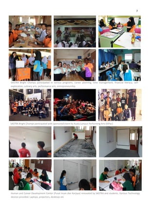 7
SASTRA Bright Champs participated in various programs, career planning, time management, financial literacy, self-
exploration, culinary arts, performance arts, entrepreneurship.
SASTRA Bright Champs participated with sponsored event by Kuala Lumpur Performing Arts (KlPac)
Human and Career Development Center (Pusat Insan dan Kerjaya) renovated by SASTRA and students. Various Technology
devices provided. Laptops, projectors, desktops etc
 