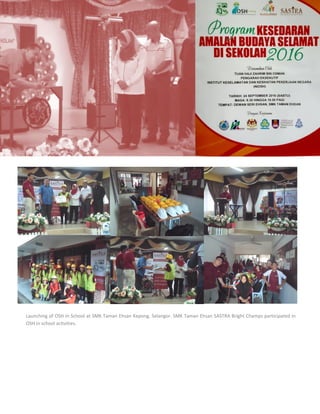 8
Launching of OSH in School at SMK Taman Ehsan Kepong, Selangor. SMK Taman Ehsan SASTRA Bright Champs participated in
OSH in school activities.
 