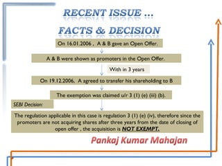 On 16.01.2006 ,  A & B gave an Open Offer.  With in 3 years On 19.12.2006,  A agreed to transfer his shareholding to B A & B were shown as promoters in the Open Offer.  The exemption was claimed u/r 3 (1) (e) (iii) (b). The regulation applicable in this case is regulation 3 (1) (e) (iv), therefore since the promoters are not acquiring shares after three years from the date of closing of open offer , the acquisition is  NOT EXEMPT. SEBI Decision: 