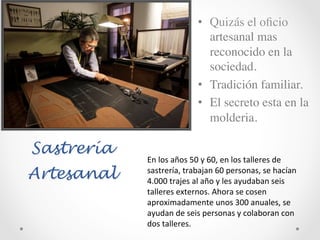 Sastrería
Artesanal
•  Quizás el oﬁcio
artesanal mas
reconocido en la
sociedad.	

•  Tradición familiar.	

•  El secreto esta en la
molderia.	

En	
  los	
  años	
  50	
  y	
  60,	
  en	
  los	
  talleres	
  de	
  
sastrería,	
  trabajan	
  60	
  personas,	
  se	
  hacían	
  
4.000	
  trajes	
  al	
  año	
  y	
  les	
  ayudaban	
  seis	
  
talleres	
  externos.	
  Ahora	
  se	
  cosen	
  
aproximadamente	
  unos	
  300	
  anuales,	
  se	
  
ayudan	
  de	
  seis	
  personas	
  y	
  colaboran	
  con	
  
dos	
  talleres.	
  	
  
 