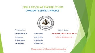 SINGLE AXIS SOLAR TRACKING SYSTEM
COMMUNITY SERVICE PROJECT
Presented by:
P. NARESH KUMAR (22BF5A0330)
Project Guide
P. CHARAN THEJA, M.Tech (Ph.D.)
V
. SURY
ATEJA (22BF5A0358) ASSISTANT PROFESSOR.
K. MAHENDRA (22BF5A0321)
P. KARTHEEK (22BF5A0332)
Department of Mechanical Engineering
Pg. 1
 