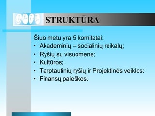 STRUKT?RA ?iuo metu yra 5 komitetai: Akademini? C socialini? reikal?; Ry?i? su visuomene; Kultros; Tarptautini? ry?i? ir Projektin?s veiklos; Finans? paie?kos. 