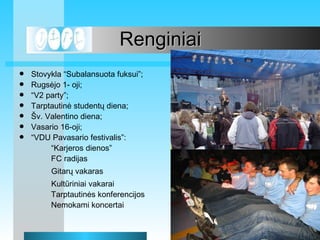 Renginiai Stovykla Subalansuota fuksui; Rugs?jo 1- oji;  V2 party; Tarptautin? student? diena; ?v. Valentino diena; Vasario 16-oji;   VDU Pavasario festivalis:  Karjeros dienos FC radijas Gitar? vakaras Kultriniai vakarai Tarptautin?s konferencijos Nemokami koncertai 