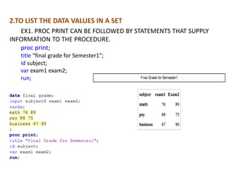 2.TO LIST THE DATA VALUES IN A SET
   EX1. PROC PRINT CAN BE FOLLOWED BY STATEMENTS THAT SUPPLY
INFORMATION TO THE PROCEDURE.
   proc print;
   title “final grade for Semester1”;
   id subject;
   var exam1 exam2;
   run;
 