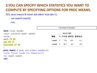 2.YOU CAN SPECIFY WHICH STATISTICS YOU WANT TO
COMPUTE BY SPECIFYING OPTIONS FOR PROC MEANS.
EX1. proc means N mean std stderr max dec=1;
     var exam1 exam2;
    run;
 