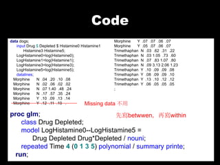 Code
data dogs;                                           Morphine    Y .07 .07 .06 .07
   input Drug $ Depleted $ Histamine0 Histamine1     Morphine    Y .05 .07 .06 .07
       Histamine3 Histamine5;                        Trimethaphan N .03 .62 .31 .22
   LogHistamine0=log(Histamine0);                    Trimethaphan N .03 1.05 .73 .60
   LogHistamine1=log(Histamine1);                    Trimethaphan N .07 .83 1.07 .80
   LogHistamine3=log(Histamine3);                    Trimethaphan N .09 3.13 2.06 1.23
   LogHistamine5=log(Histamine5);                    Trimethaphan Y .10 .09 .09 .08
   datalines;                                        Trimethaphan Y .08 .09 .09 .10
 Morphine     N .04 .20 .10 .08                      Trimethaphan Y .13 .10 .12 .12
 Morphine     N .02 .06 .02 .02                      Trimethaphan Y .06 .05 .05 .05
 Morphine     N .07 1.40 .48 .24                     ;
 Morphine     N .17 .57 .35 .24
 Morphine     Y .10 .09 .13 .14
 Morphine     Y .12 .11 .10 .           Missing    data 
proc glm;                          Ȍbetwwenٌwithin
    class Drug Depleted;
    model LogHistamine0--LogHistamine5 =
        Drug Depleted Drug*Depleted / nouni;
    repeated Time 4 (0 1 3 5) polynomial / summary printe;
  run;
 