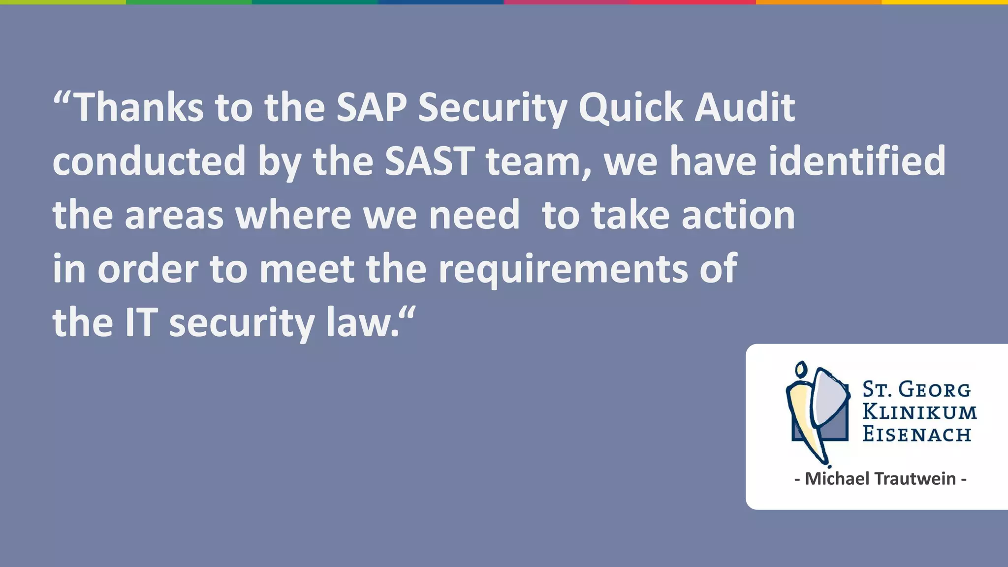 - Michael Trautwein -
“Thanks to the SAP Security Quick Audit
conducted by the SAST team, we have identified
the areas where we need to take action
in order to meet the requirements of
the IT security law.“
 